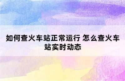 如何查火车站正常运行 怎么查火车站实时动态